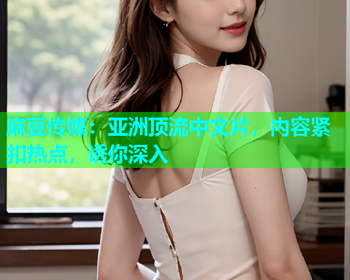 麻豆传媒：亚洲顶流中文片，内容紧扣热点，诱你深入