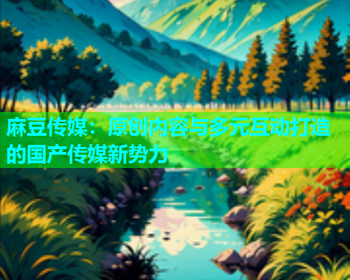 麻豆传媒：原创内容与多元互动打造的国产传媒新势力