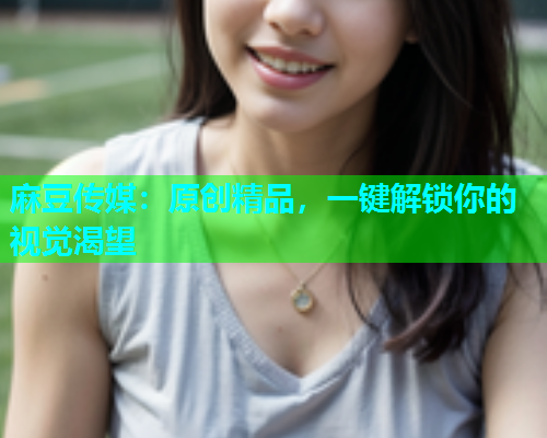 麻豆传媒：原创精品，一键解锁你的视觉渴望