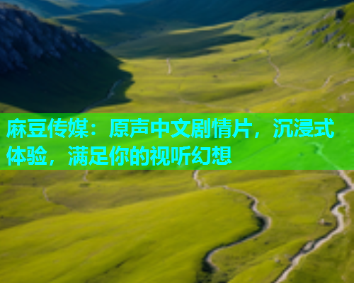 麻豆传媒：原声中文剧情片，沉浸式体验，满足你的视听幻想