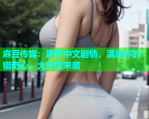 麻豆传媒：原声中文剧情，满足你的猎奇心，大尺度来袭