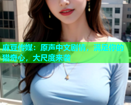麻豆传媒：原声中文剧情，满足你的猎奇心，大尺度来袭