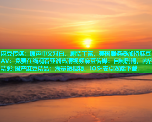 麻豆传媒：原声中文对白，剧情丰富，美国服务器加持麻豆AV：免费在线观看亚洲高清视频麻豆传媒：自制剧情，内容精彩.国产麻豆精品：海量短视频，IOS-安卓双端下载.