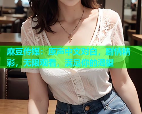 麻豆传媒：原声中文对白，剧情精彩，无限观看，满足你的渴望