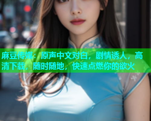 麻豆传媒：原声中文对白，剧情诱人，高清下载，随时随地，快速点燃你的欲火