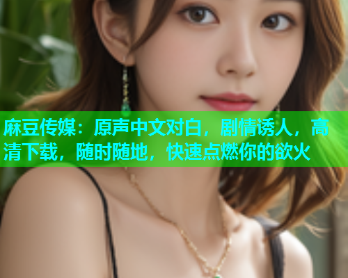 麻豆传媒：原声中文对白，剧情诱人，高清下载，随时随地，快速点燃你的欲火