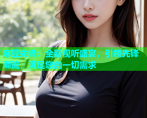 麻豆先锋：全新视听盛宴，引领先锋潮流，满足您的一切需求