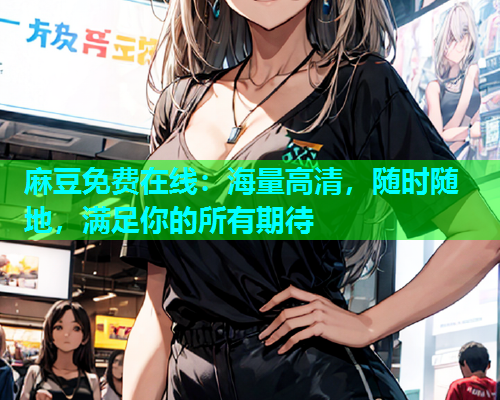 麻豆免费在线：海量高清，随时随地，满足你的所有期待