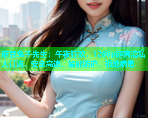 麻豆兔子先生：午夜狂欢，1280p超高清私人订购，安全高速，智能防护，拒绝病毒.