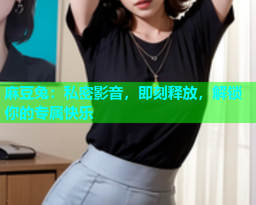 麻豆兔：私密影音，即刻释放，解锁你的专属快乐