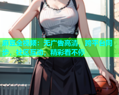 麻豆全视频：无广告高清，跨平台同步，社区互动，精彩看不停