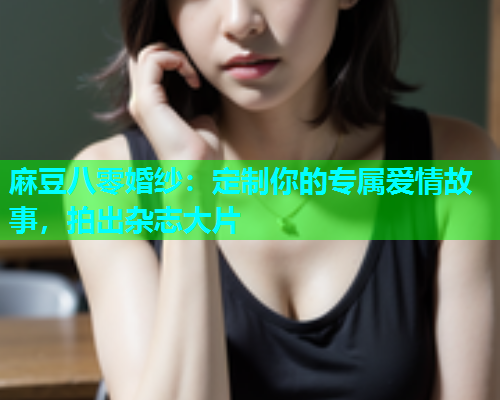 麻豆八零婚纱：定制你的专属爱情故事，拍出杂志大片