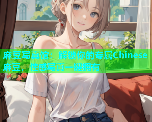 麻豆写真馆：解锁你的专属Chinese麻豆，性感写真一键拥有