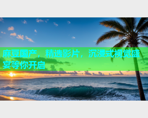 麻豆国产，精选影片，沉浸式视觉盛宴等你开启