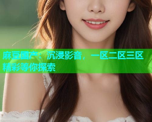 麻豆国产：沉浸影音，一区二区三区精彩等你探索