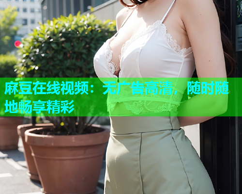 麻豆在线视频：无广告高清，随时随地畅享精彩