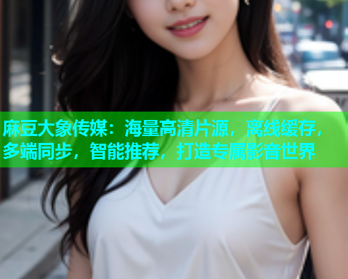 麻豆大象传媒：海量高清片源，离线缓存，多端同步，智能推荐，打造专属影音世界
