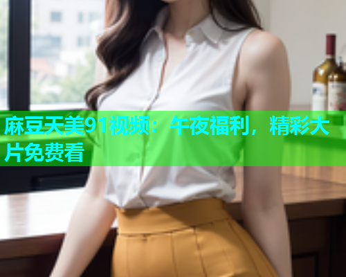 麻豆天美91视频：午夜福利，精彩大片免费看