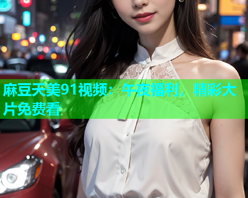 麻豆天美91视频：午夜福利，精彩大片免费看