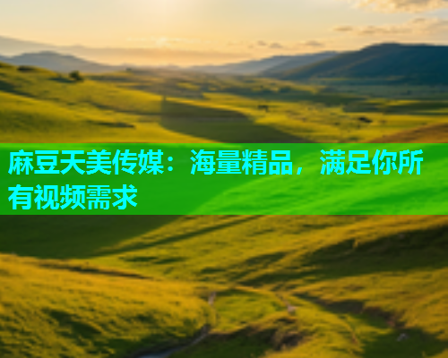 麻豆天美传媒：海量精品，满足你所有视频需求