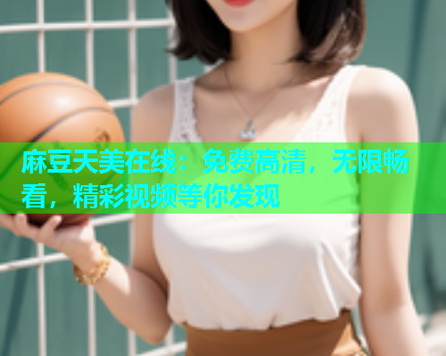 麻豆天美在线：免费高清，无限畅看，精彩视频等你发现