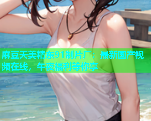 麻豆天美精东91制片厂：最新国产视频在线，午夜福利等你享