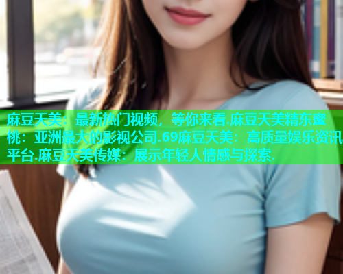 麻豆天美：最新热门视频，等你来看.麻豆天美精东蜜桃：亚洲最大的影视公司.69麻豆天美：高质量娱乐资讯平台.麻豆天美传媒：展示年轻人情感与探索.