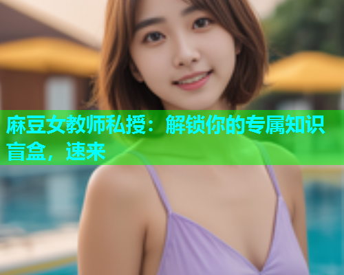 麻豆女教师私授：解锁你的专属知识盲盒，速来