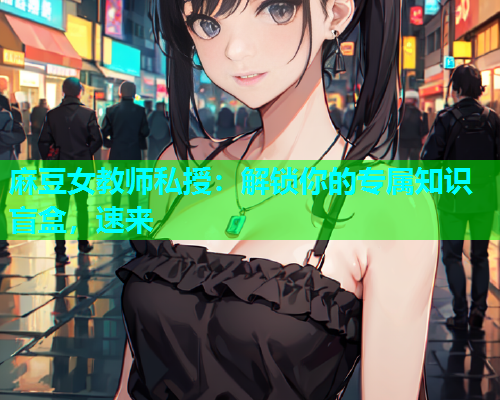 麻豆女教师私授：解锁你的专属知识盲盒，速来