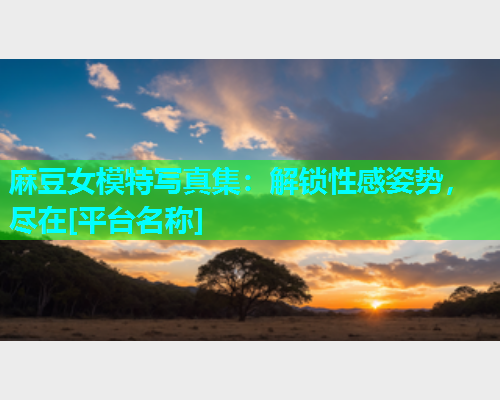 麻豆女模特写真集：解锁性感姿势，尽在[平台名称]
