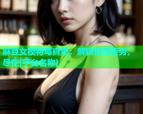 麻豆女模特写真集：解锁性感姿势，尽在[平台名称]