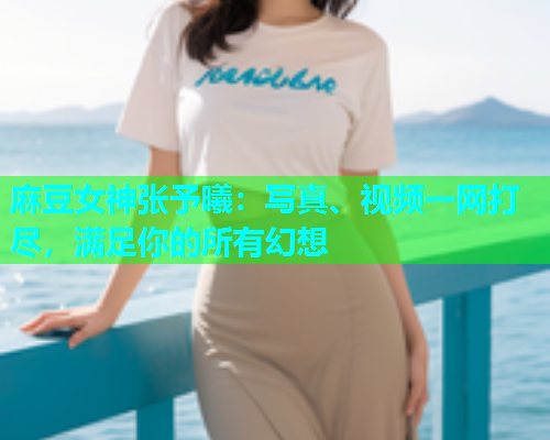 麻豆女神张予曦：写真、视频一网打尽，满足你的所有幻想