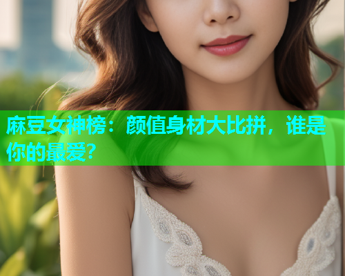 麻豆女神榜：颜值身材大比拼，谁是你的最爱？