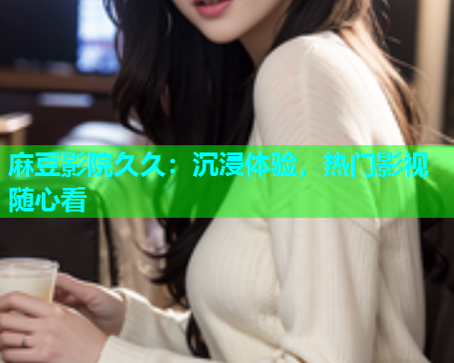 麻豆影院久久：沉浸体验，热门影视随心看