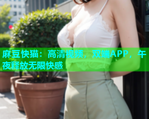 麻豆快猫：高清视频，双端APP，午夜释放无限快感