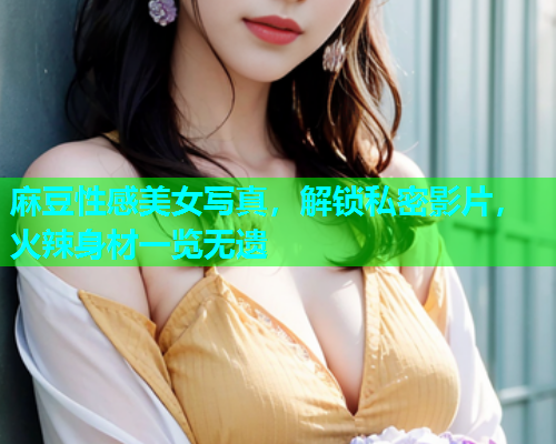 麻豆性感美女写真，解锁私密影片，火辣身材一览无遗