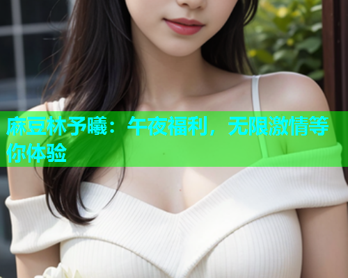 麻豆林予曦：午夜福利，无限激情等你体验