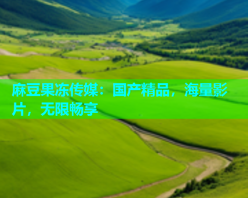 麻豆果冻传媒：国产精品，海量影片，无限畅享