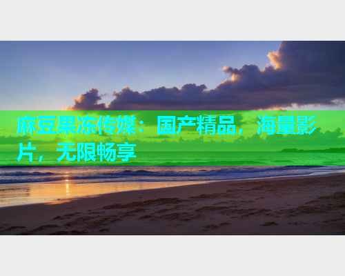 麻豆果冻传媒：国产精品，海量影片，无限畅享
