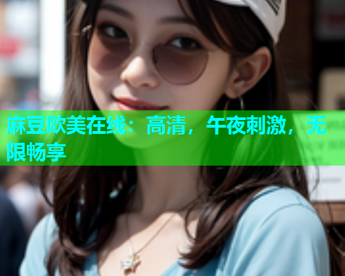 麻豆欧美在线：高清，午夜刺激，无限畅享