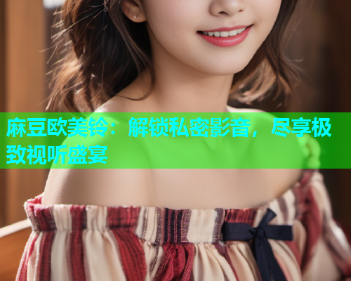 麻豆欧美铃：解锁私密影音，尽享极致视听盛宴