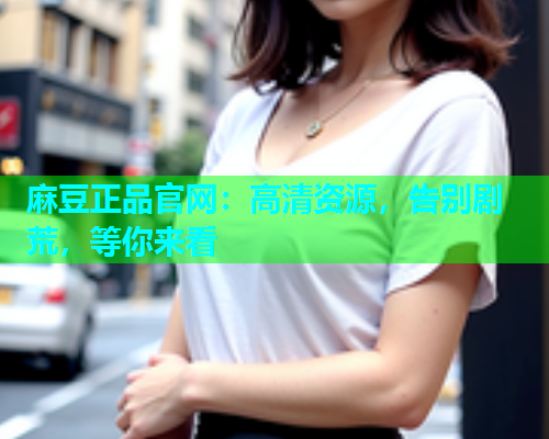 麻豆正品官网：高清资源，告别剧荒，等你来看