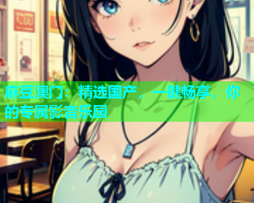 麻豆澳门：精选国产，一键畅享，你的专属影音乐园