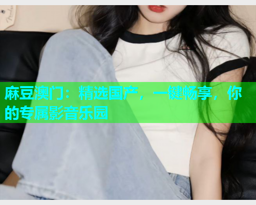 麻豆澳门：精选国产，一键畅享，你的专属影音乐园