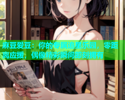 麻豆爱豆：你的专属追星乐园，零距离应援，偶像精彩瞬间即刻拥有
