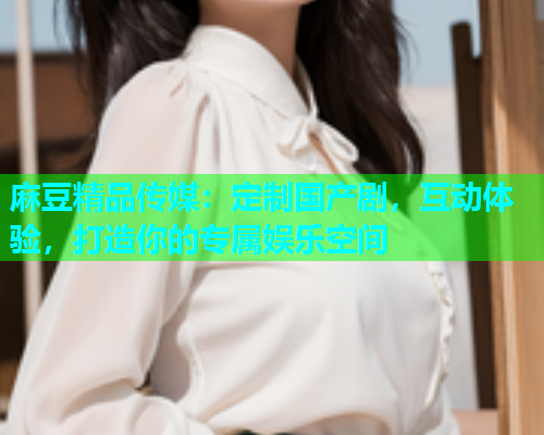麻豆精品传媒：定制国产剧，互动体验，打造你的专属娱乐空间