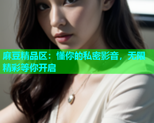 麻豆精品区：懂你的私密影音，无限精彩等你开启