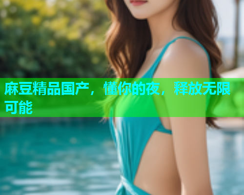 麻豆精品国产，懂你的夜，释放无限可能