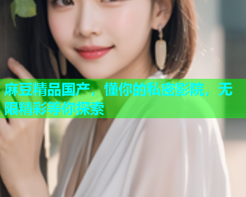 麻豆精品国产，懂你的私密影院，无限精彩等你探索