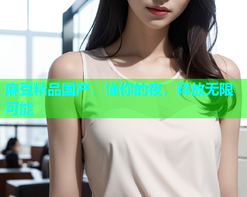 麻豆精品国产，懂你的夜，释放无限可能